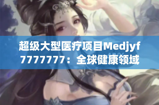 超级大型医疗项目Medjyf7777777：全球健康领域的巨无霸创新