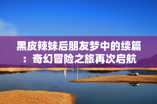 黑皮辣妹后朋友梦中的续篇：奇幻冒险之旅再次启航