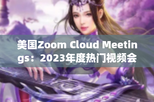 美国Zoom Cloud Meetings：2023年度热门视频会议平台