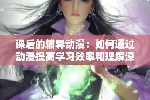 课后的辅导动漫：如何通过动漫提高学习效率和理解深度