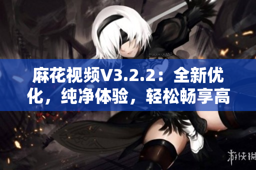 麻花视频V3.2.2：全新优化，纯净体验，轻松畅享高清影音