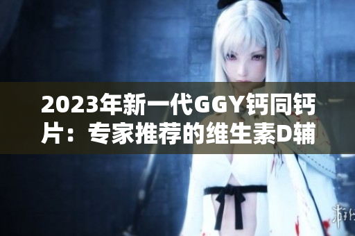 2023年新一代GGY钙同钙片：专家推荐的维生素D辅助产品