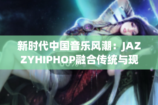 新时代中国音乐风潮：JAZZYHIPHOP融合传统与现代的独特声音