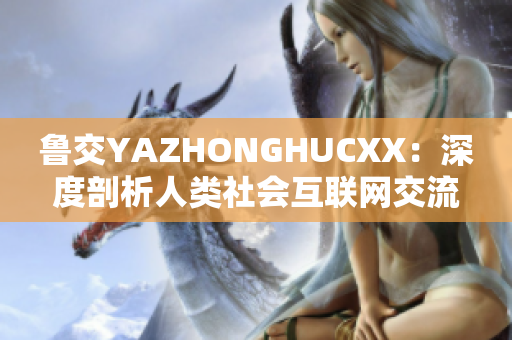 鲁交YAZHONGHUCXX：深度剖析人类社会互联网交流现象