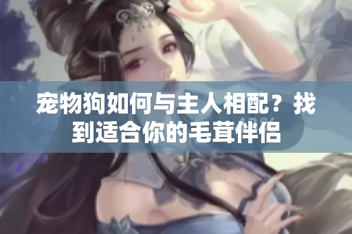 宠物狗如何与主人相配？找到适合你的毛茸伴侣