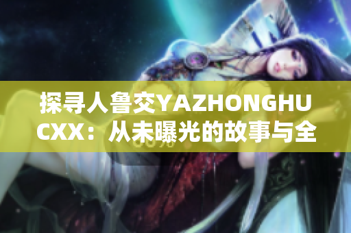 探寻人鲁交YAZHONGHUCXX：从未曝光的故事与全新视角