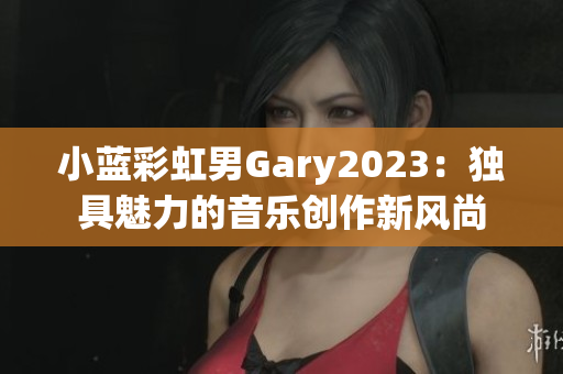 小蓝彩虹男Gary2023：独具魅力的音乐创作新风尚