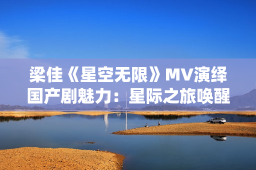 梁佳《星空无限》MV演绎国产剧魅力：星际之旅唤醒浪漫情怀