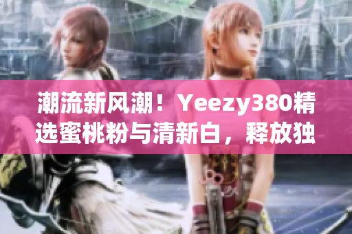 潮流新风潮！Yeezy380精选蜜桃粉与清新白，释放独特魅力