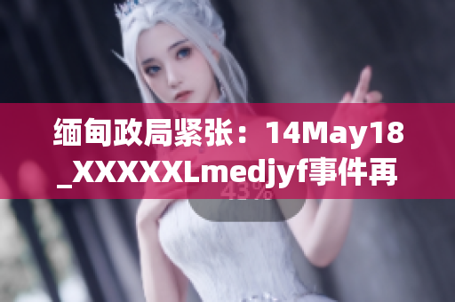 缅甸政局紧张：14May18_XXXXXLmedjyf事件再掀波澜