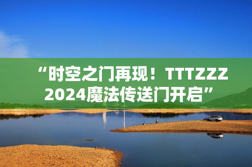 “时空之门再现！TTTZZZ 2024魔法传送门开启”