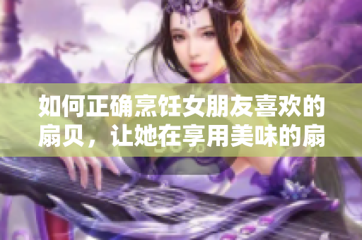 如何正确烹饪女朋友喜欢的扇贝，让她在享用美味的扇贝时倍感温馨舒适