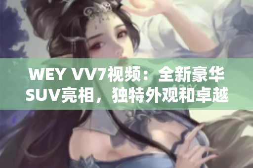 WEY VV7视频：全新豪华SUV亮相，独特外观和卓越性能让人惊叹！