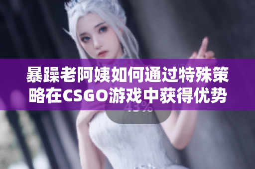 暴躁老阿姨如何通过特殊策略在CSGO游戏中获得优势