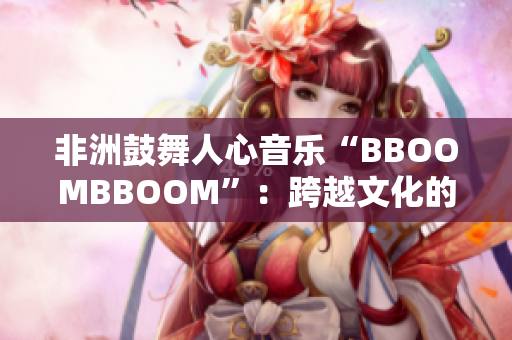 非洲鼓舞人心音乐“BBOOMBBOOM”：跨越文化的韵律之声