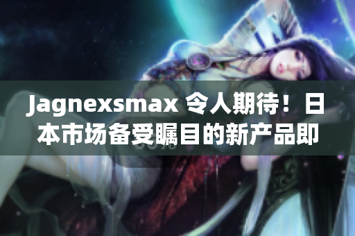 Jagnexsmax 令人期待！日本市场备受瞩目的新产品即将登场，引发热议