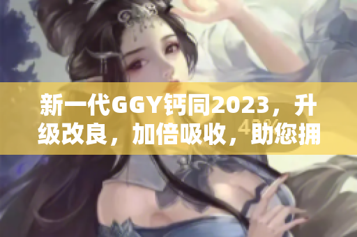 新一代GGY钙同2023，升级改良，加倍吸收，助您拥有健康坚固的骨骼！