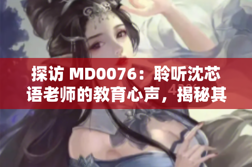 探访 MD0076：聆听沈芯语老师的教育心声，揭秘其家庭教育智慧