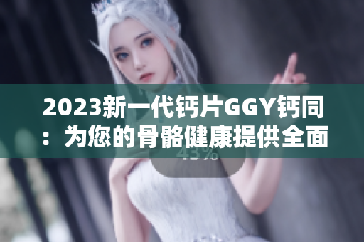 2023新一代钙片GGY钙同：为您的骨骼健康提供全面支持