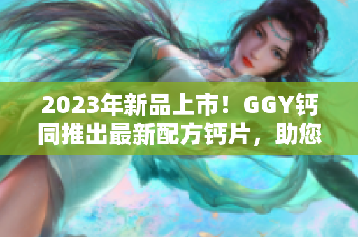 2023年新品上市！GGY钙同推出最新配方钙片，助您健康生活