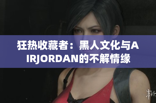 狂热收藏者：黑人文化与AIRJORDAN的不解情缘