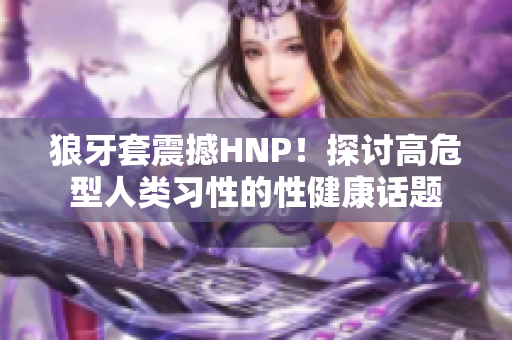 狼牙套震撼HNP！探讨高危型人类习性的性健康话题