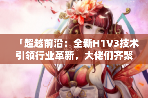 「超越前沿：全新H1V3技术引领行业革新，大佬们齐聚探索未来」