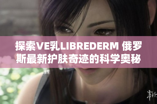 探索VE乳LIBREDERM 俄罗斯最新护肤奇迹的科学奥秘