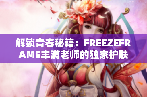 解锁青春秘籍：FREEZEFRAME丰满老师的独家护肤心得