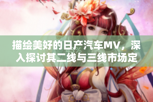 描绘美好的日产汽车MV，深入探讨其二线与三线市场定位