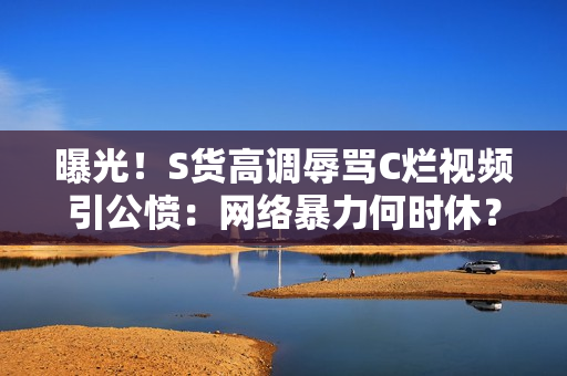 曝光！S货高调辱骂C烂视频引公愤：网络暴力何时休？