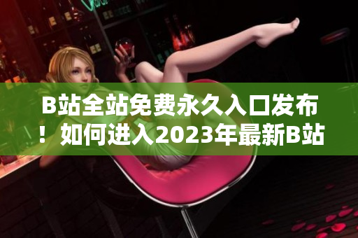 B站全站免费永久入口发布！如何进入2023年最新B站入口？