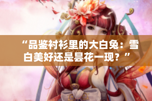 “品鉴衬衫里的大白兔：雪白美好还是昙花一现？”