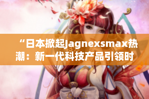 “日本掀起Jagnexsmax热潮：新一代科技产品引领时尚潮流”