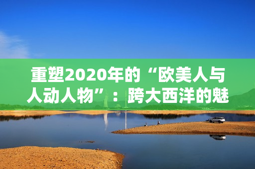 重塑2020年的“欧美人与人动人物”：跨大西洋的魅力故事