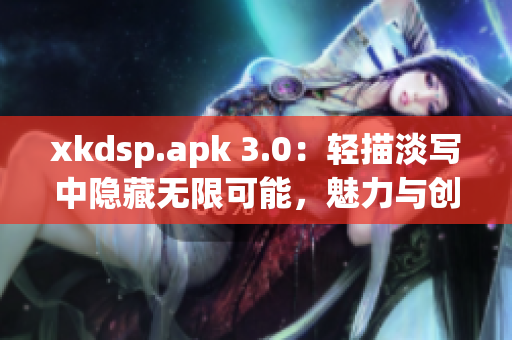 xkdsp.apk 3.0：轻描淡写中隐藏无限可能，魅力与创新共舞