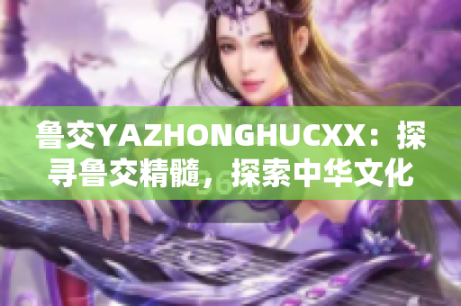 鲁交YAZHONGHUCXX：探寻鲁交精髓，探索中华文化