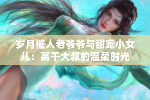 岁月催人老爷爷与甜宠小女儿：高干大叔的温柔时光