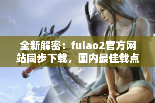 全新解密：fulao2官方网站同步下载，国内最佳载点推荐