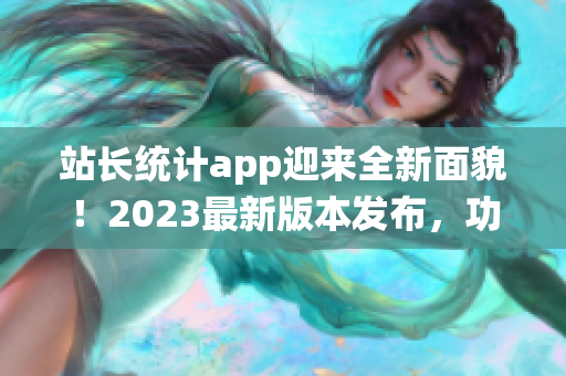 站长统计app迎来全新面貌！2023最新版本发布，功能升级全面提升用户体验