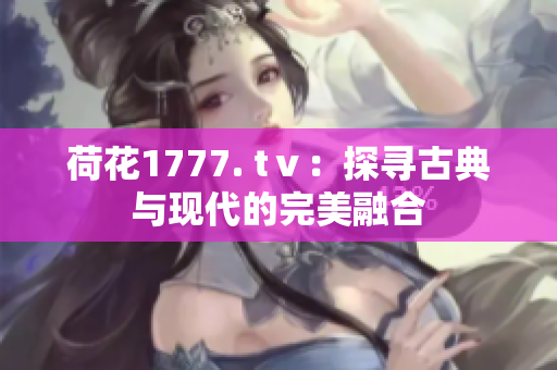 荷花1777. tⅴ：探寻古典与现代的完美融合