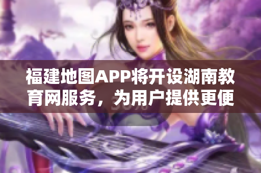 福建地图APP将开设湖南教育网服务，为用户提供更便利的教育资讯与资源