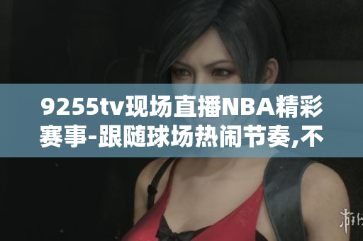 9255tv现场直播NBA精彩赛事-跟随球场热闹节奏,不错过任何精彩瞬间