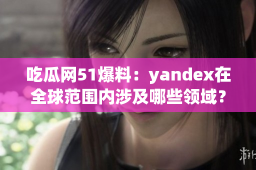 吃瓜网51爆料：yandex在全球范围内涉及哪些领域？