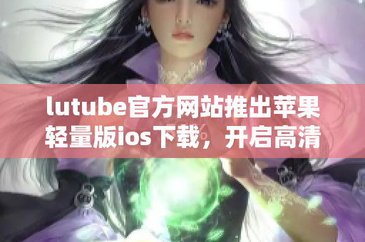 lutube官方网站推出苹果轻量版ios下载，开启高清无广告视频体验 