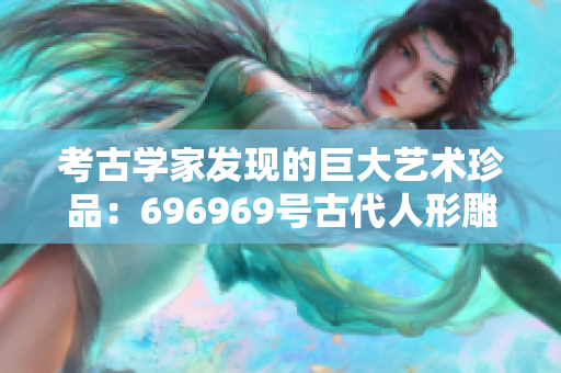 考古学家发现的巨大艺术珍品：696969号古代人形雕塑所蕴含的文化历史价值