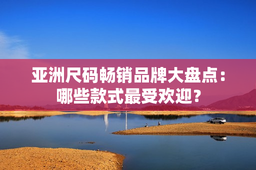 亚洲尺码畅销品牌大盘点：哪些款式最受欢迎？