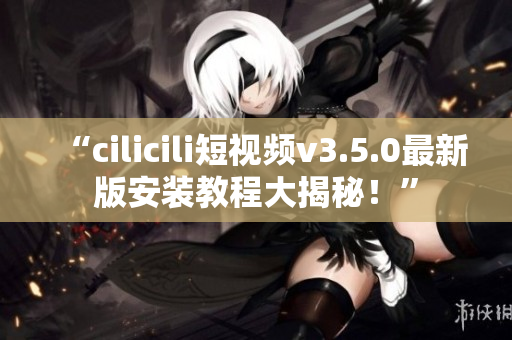 “cilicili短视频v3.5.0最新版安装教程大揭秘！”