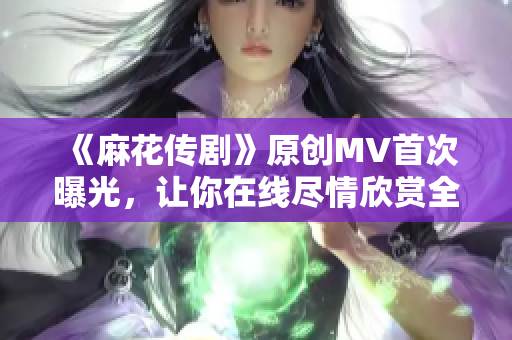 《麻花传剧》原创MV首次曝光，让你在线尽情欣赏全新娱乐体验！