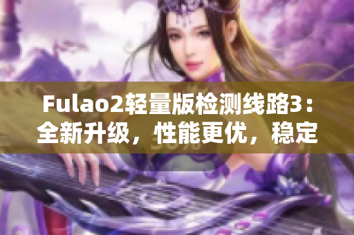 Fulao2轻量版检测线路3：全新升级，性能更优，稳定可靠，推荐使用